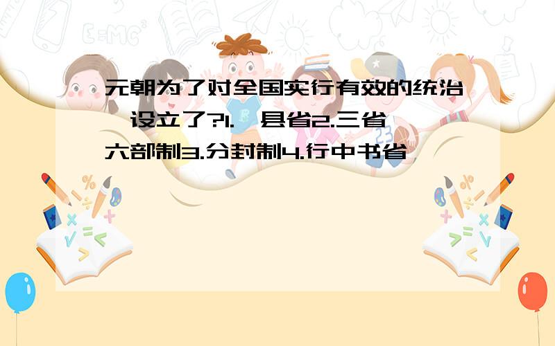 元朝为了对全国实行有效的统治,设立了?1.郡县省2.三省六部制3.分封制4.行中书省