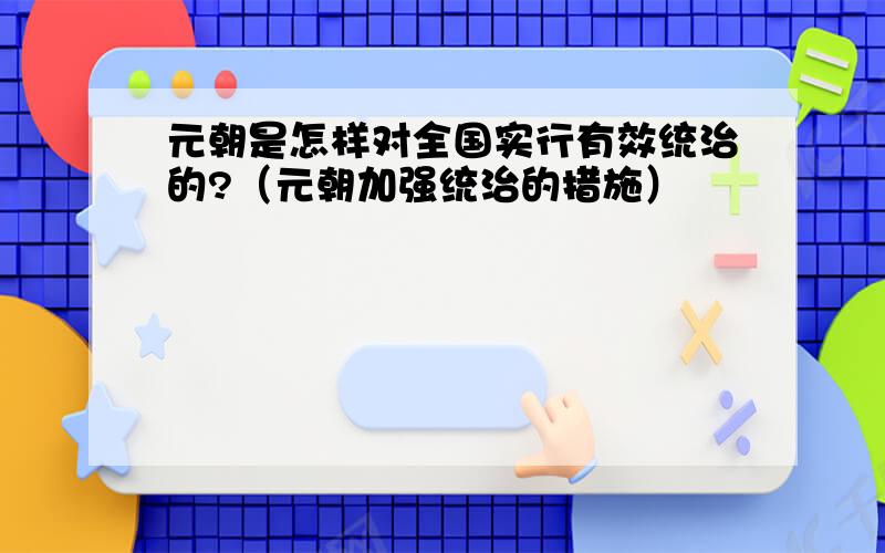 元朝是怎样对全国实行有效统治的?（元朝加强统治的措施）