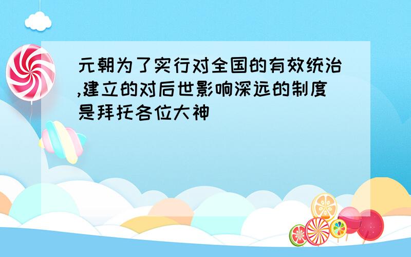 元朝为了实行对全国的有效统治,建立的对后世影响深远的制度是拜托各位大神