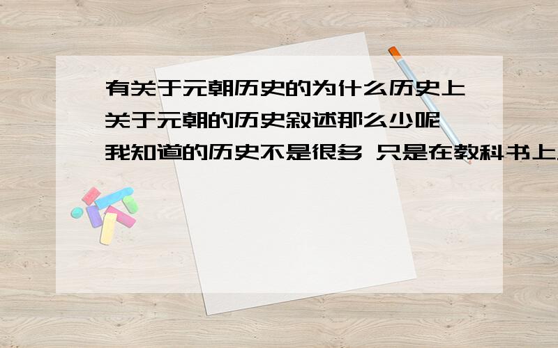 有关于元朝历史的为什么历史上关于元朝的历史叙述那么少呢 我知道的历史不是很多 只是在教科书上只是看到 元朝哪年建立 哪年灭亡 难道是文字狱之类的禁令 不让别人写有关于元朝的史