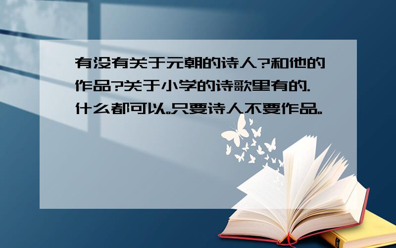 有没有关于元朝的诗人?和他的作品?关于小学的诗歌里有的.什么都可以。只要诗人不要作品。