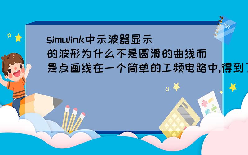 simulink中示波器显示的波形为什么不是圆滑的曲线而是点画线在一个简单的工频电路中,得到了如图所示的曲线,而不是正弦曲线,为什么?