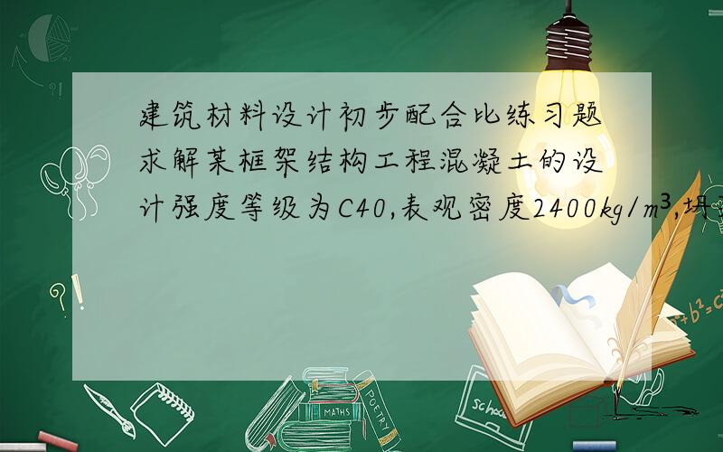 建筑材料设计初步配合比练习题求解某框架结构工程混凝土的设计强度等级为C40,表观密度2400kg/m³,坍落度35-50mm,标准差为6Mpa,水泥实测强度58Mpa,用水量180kg/m³,砂率为38%,碎石粒径为40mm.碎