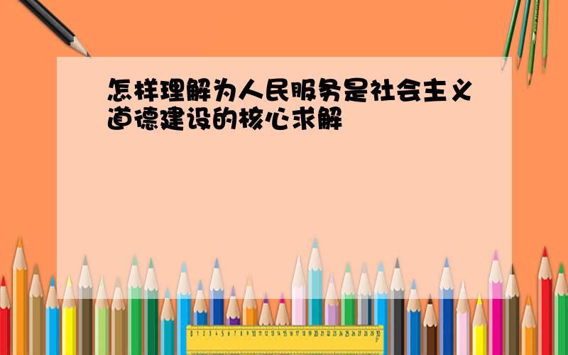 怎样理解为人民服务是社会主义道德建设的核心求解