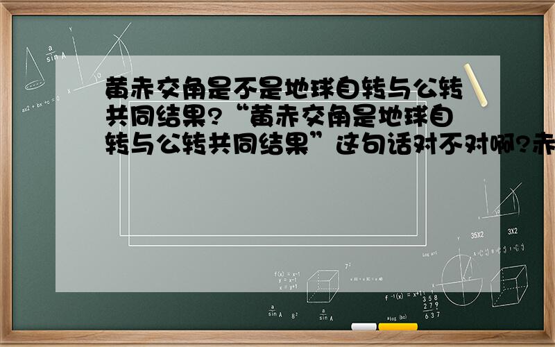 黄赤交角是不是地球自转与公转共同结果?“黄赤交角是地球自转与公转共同结果”这句话对不对啊?赤道面是不是由地球自转造确定的，如果没有地球自转，赤道面还是现在这样吗？