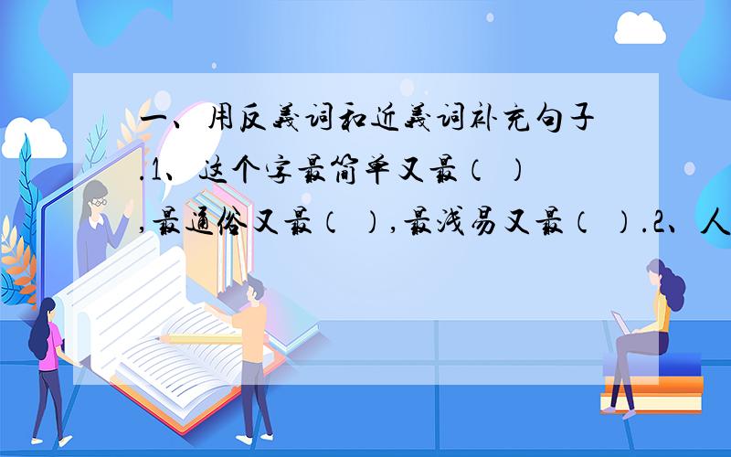 一、用反义词和近义词补充句子.1、这个字最简单又最（ ）,最通俗又最（ ）,最浅易又最（ ）.2、人有无穷的智慧,人有（ ）的力量,人有（ ）的创造,人有不可摧毁的毅力,世世代代青春长驻,