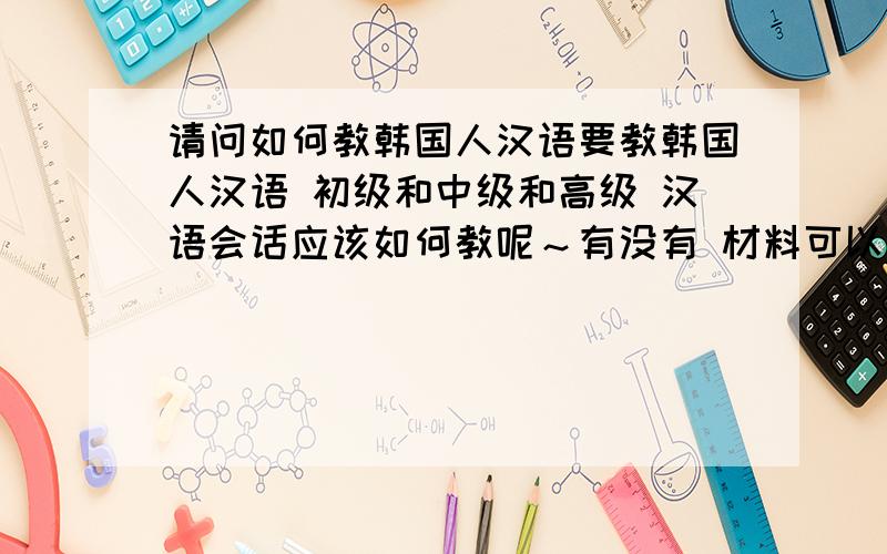 请问如何教韩国人汉语要教韩国人汉语 初级和中级和高级 汉语会话应该如何教呢～有没有 材料可以