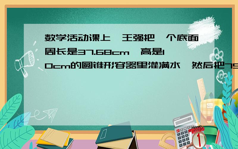 数学活动课上,王强把一个底面周长是37.68cm,高是10cm的圆锥形容器里灌满水,然后把75%的水倒入了一个底面半径是5cm的圆柱形容器里,圆柱形容器内水面的高度是多少厘米