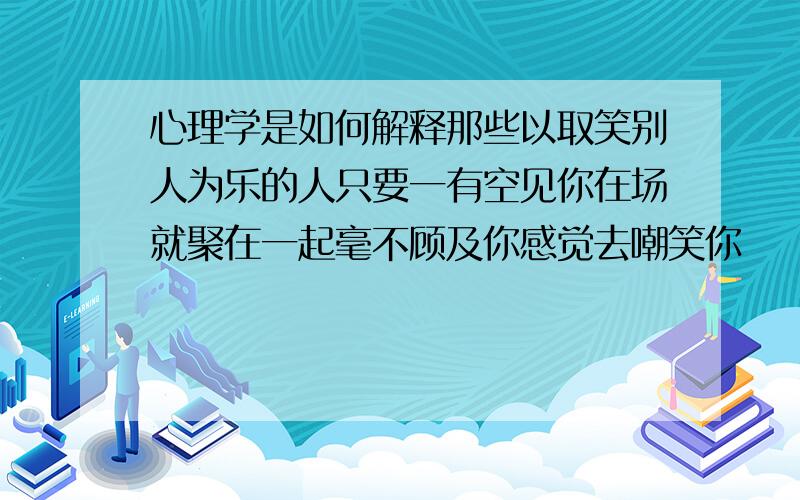 心理学是如何解释那些以取笑别人为乐的人只要一有空见你在场就聚在一起毫不顾及你感觉去嘲笑你