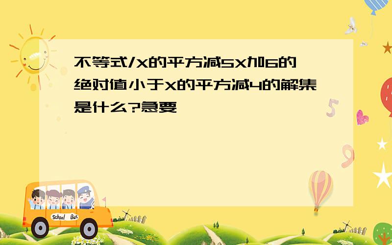 不等式/X的平方减5X加6的绝对值小于X的平方减4的解集是什么?急要