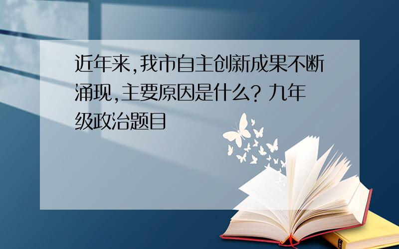 近年来,我市自主创新成果不断涌现,主要原因是什么? 九年级政治题目