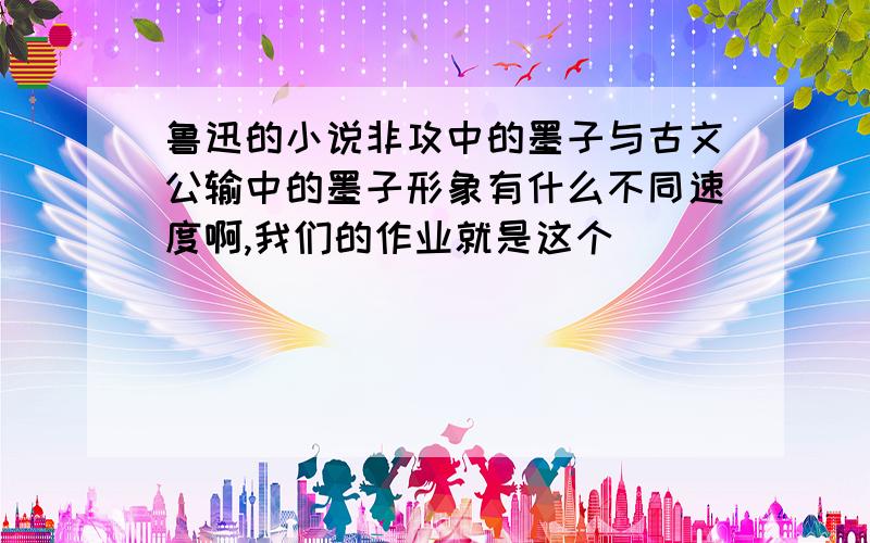 鲁迅的小说非攻中的墨子与古文公输中的墨子形象有什么不同速度啊,我们的作业就是这个