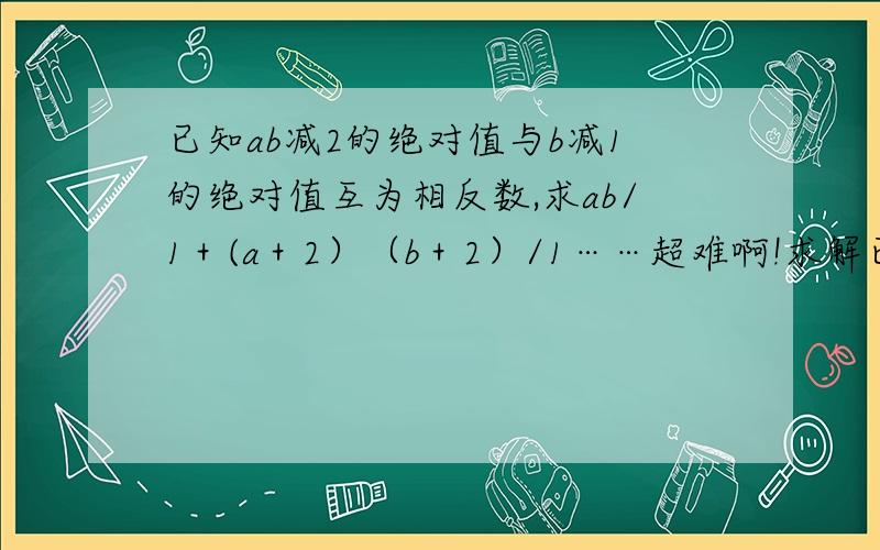 已知ab减2的绝对值与b减1的绝对值互为相反数,求ab/1＋(a＋2）（b＋2）/1……超难啊!求解已知ab减2的绝对值与b减1的绝对值互为相反数,求ab/1＋(a＋2）（b＋2）/1……（a＋2002）（b＋2002）/1的值