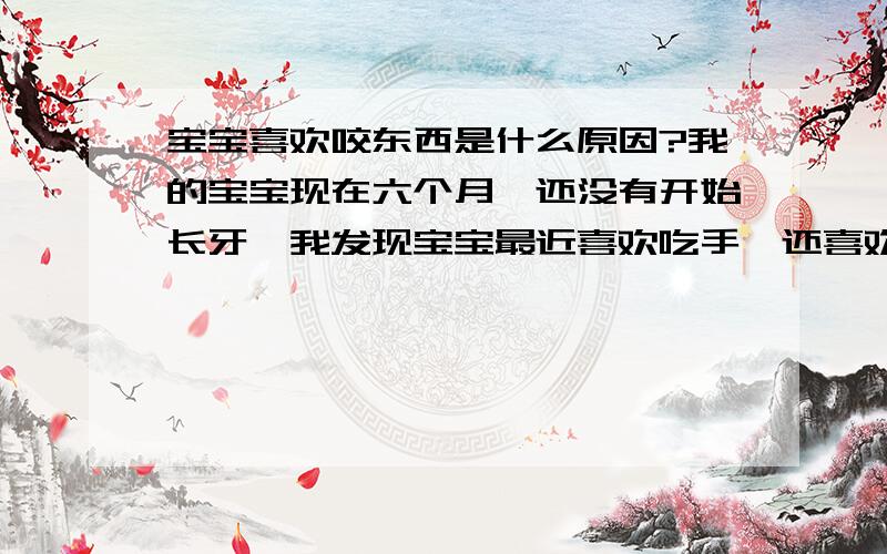 宝宝喜欢咬东西是什么原因?我的宝宝现在六个月,还没有开始长牙,我发现宝宝最近喜欢吃手,还喜欢咬被子和衣服什么的,抓到什么都往嘴里送,是什么原因呢?