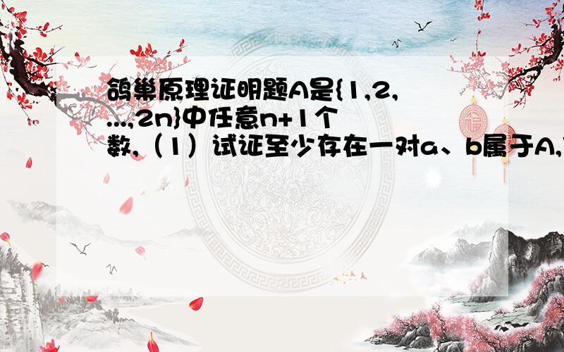 鸽巢原理证明题A是{1,2,...,2n}中任意n+1个数,（1）试证至少存在一对a、b属于A,使得a与b互素.（2）试证至少存在一对a、b属于A,使得a能整除b.