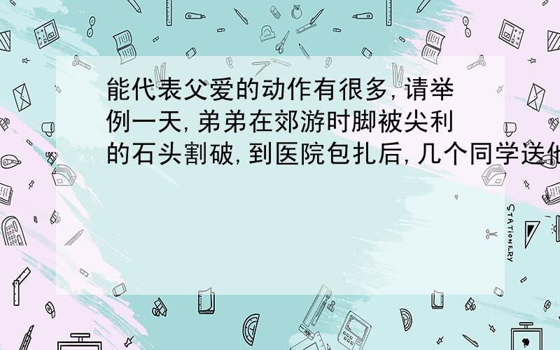 能代表父爱的动作有很多,请举例一天,弟弟在郊游时脚被尖利的石头割破,到医院包扎后,几个同学送他回家.在家附近的巷口,弟弟碰见了爸爸.于是他一边跷起扎了绷带的脚给爸爸看,一边哭丧