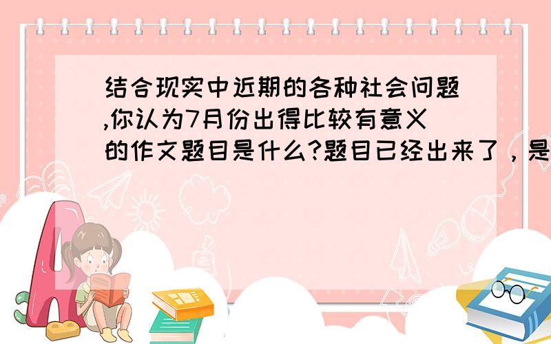 结合现实中近期的各种社会问题,你认为7月份出得比较有意义的作文题目是什么?题目已经出来了，是《灾难中的力量》。最近不是没什么灾难吗，怎么会出这么个作文题目呢。郁闷！