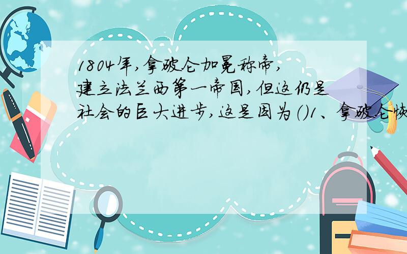 1804年,拿破仑加冕称帝,建立法兰西第一帝国,但这仍是社会的巨大进步,这是因为（）1、拿破仑恢复了一些旧制度,尤其是等级制度2、主持制定了体现资本主义原则的《拿破仑法典》3、多次打