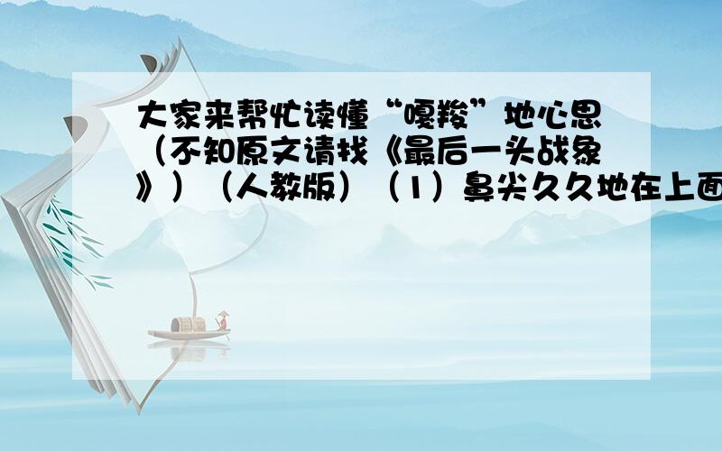 大家来帮忙读懂“嘎羧”地心思（不知原文请找《最后一头战象》）（人教版）（1）鼻尖久久地在上面摩挲着,眼睛里泪光闪闪——（ ）（2）它什么也没吃,只喝了一点水,绕着寨子走了三圈