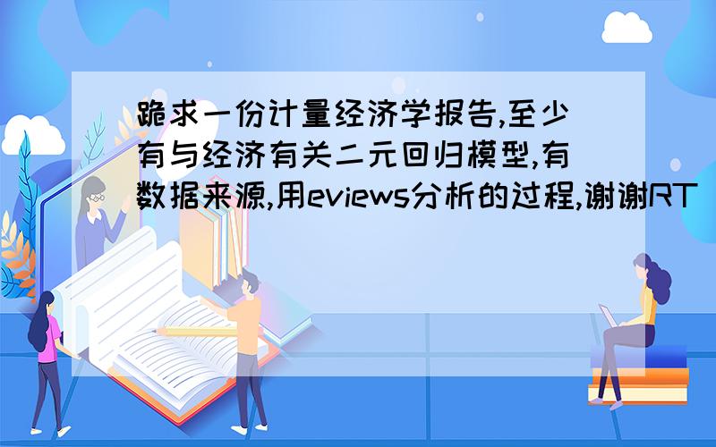 跪求一份计量经济学报告,至少有与经济有关二元回归模型,有数据来源,用eviews分析的过程,谢谢RT