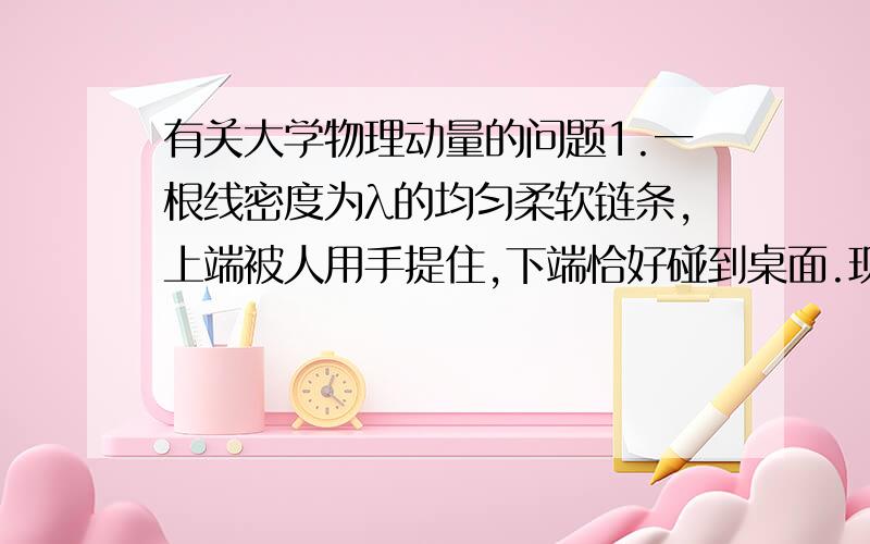 有关大学物理动量的问题1.一根线密度为λ的均匀柔软链条,上端被人用手提住,下端恰好碰到桌面.现将手突然松开,链条下落,设每节链环落到桌面上之后就静止在桌面上,求链条下落距离s时对