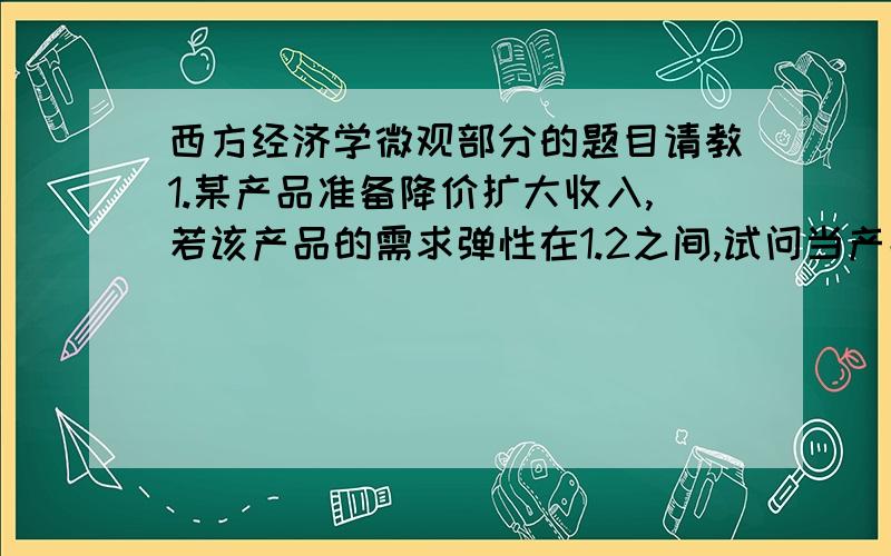 西方经济学微观部分的题目请教1.某产品准备降价扩大收入,若该产品的需求弹性在1.2之间,试问当产品降价10%时,销售量能增加多少?2.针对“谷贱伤农”一说,西方国家援助农场主的计划（即减