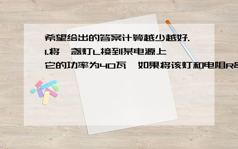 希望给出的答案计算越少越好.1.将一盏灯L接到某电源上,它的功率为40瓦,如果将该灯和电阻R串联后接到原电路中,则电阻只消耗的电功率为3.6瓦,设电源电压不变,灯的电阻不随温度而改变,且灯