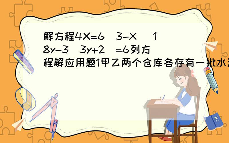 解方程4X=6(3-X) 18y-3(3y+2)=6列方程解应用题1甲乙两个仓库各存有一批水泥,甲库所存水泥的吨数是乙库的八分之五,后来从甲库运出42吨,从乙库运出二十分之九,这时两个仓库剩下的水泥数相等,乙