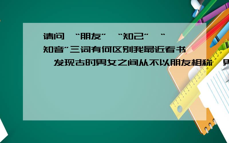 请问,“朋友”,“知己”,“知音”三词有何区别我最近看书,发现古时男女之间从不以朋友相称,男子之间却常以朋友相称,不知为何.所以想请教这三个词之间的区别,忘指点一二