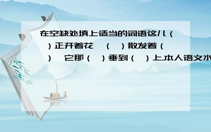 在空缺处填上适当的词语这儿（ ）正开着花,（ ）散发着（ ）,它那（ ）垂到（ ）上.本人语文水平不好.