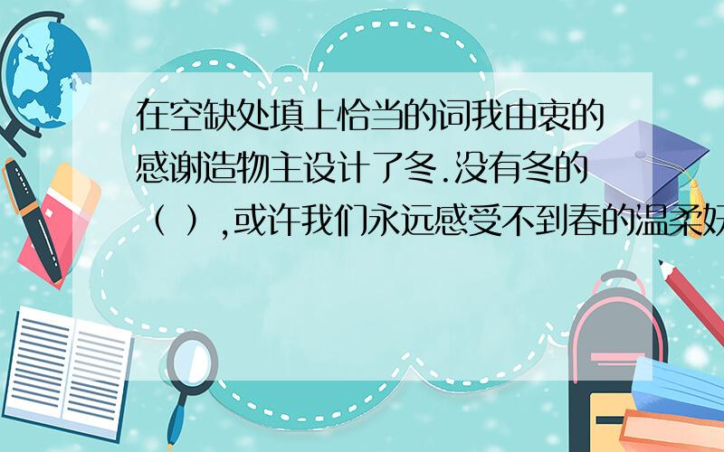 在空缺处填上恰当的词我由衷的感谢造物主设计了冬.没有冬的（ ）,或许我们永远感受不到春的温柔妩媚；没有冬的（ ）或许我们永远不会知道夏的多姿多彩；没有冬的（ ）或许我们永远