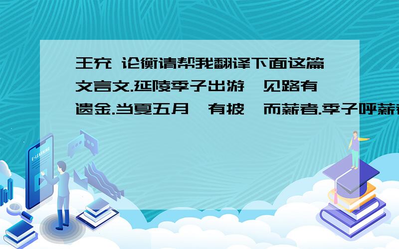 王充 论衡请帮我翻译下面这篇文言文.延陵季子出游,见路有遗金.当夏五月,有披裘而薪者.季子呼薪者曰：“取彼地金来!”薪者投镰于地,瞋目拂手而言曰：“何子居之高,视之下,仪貌之壮,语