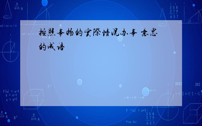 按照事物的实际情况办事 意思的成语