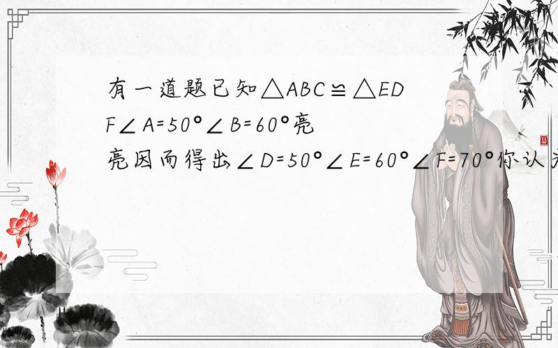 有一道题已知△ABC≌△EDF∠A=50°∠B=60°亮亮因而得出∠D=50°∠E=60°∠F=70°你认为他做得对吗