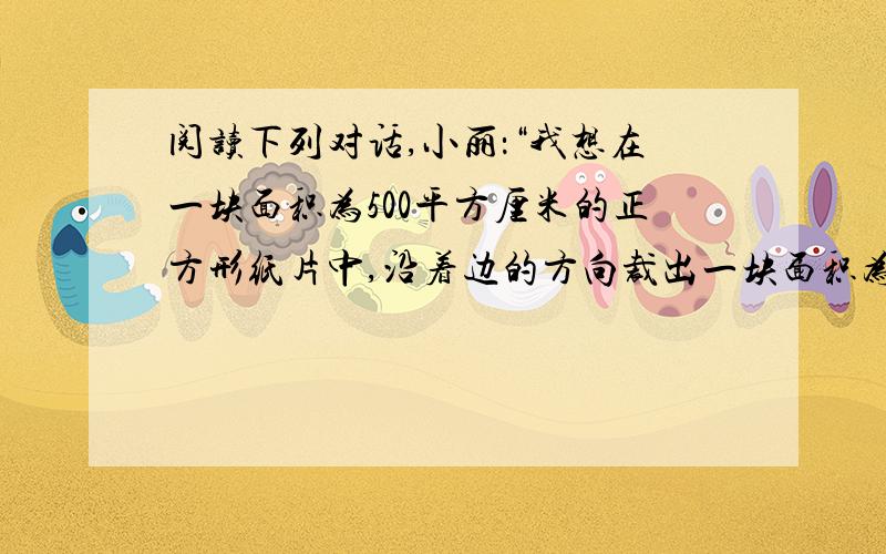 阅读下列对话,小丽：“我想在一块面积为500平方厘米的正方形纸片中,沿着边的方向裁出一块面积为300平方厘米的长方形的纸片,使它的长是宽的2倍,不知能否裁出?”小明：“用一块面积大的