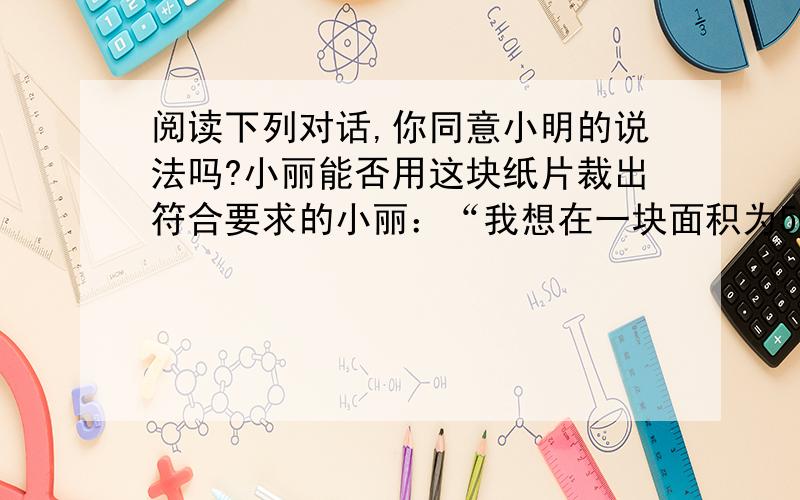 阅读下列对话,你同意小明的说法吗?小丽能否用这块纸片裁出符合要求的小丽：“我想在一块面积为500平方厘米的正方形纸片中,沿着边的方向裁出一块面积为300平方厘米的长方形的纸片,使它