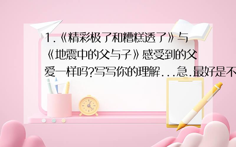 1.《精彩极了和糟糕透了》与《地震中的父与子》感受到的父爱一样吗?写写你的理解...急.最好是不一样,我们老师这样说