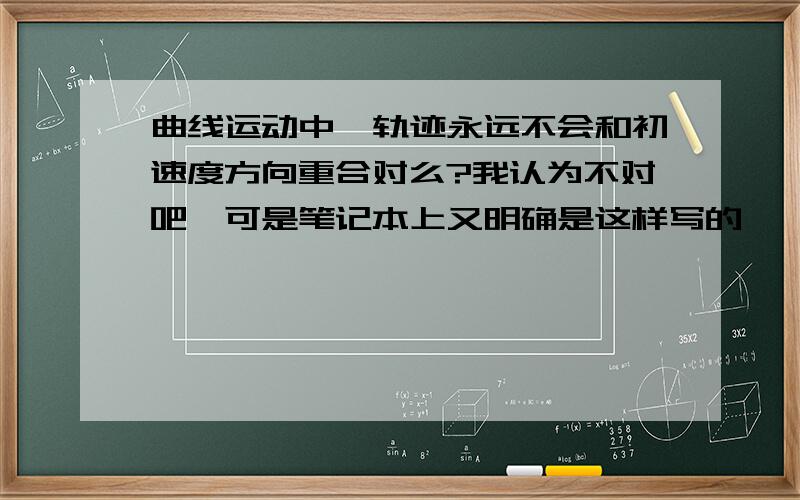 曲线运动中,轨迹永远不会和初速度方向重合对么?我认为不对吧,可是笔记本上又明确是这样写的,