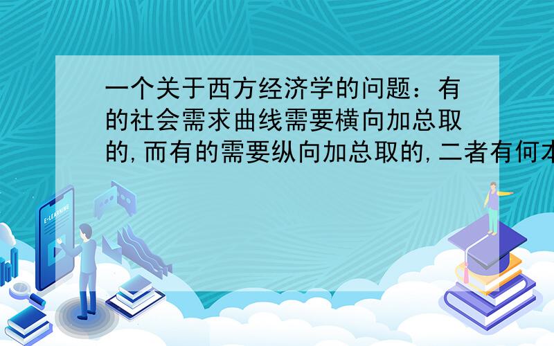 一个关于西方经济学的问题：有的社会需求曲线需要横向加总取的,而有的需要纵向加总取的,二者有何本质...一个关于西方经济学的问题：有的社会需求曲线需要横向加总取的,而有的需要纵