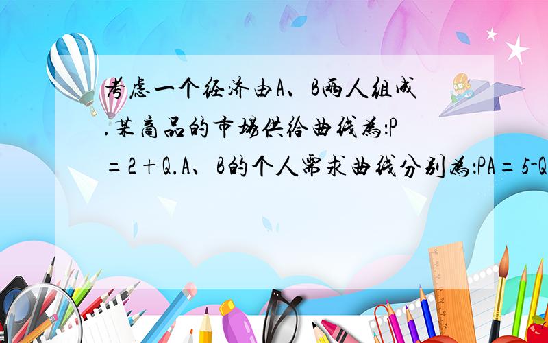 考虑一个经济由A、B两人组成.某商品的市场供给曲线为：P=2+Q.A、B的个人需求曲线分别为：PA=5-Q;PB=6-Q问：1.：如果该商品是私人产品,求社会需求曲线和有效率的产量.2：如果该商品是公共产