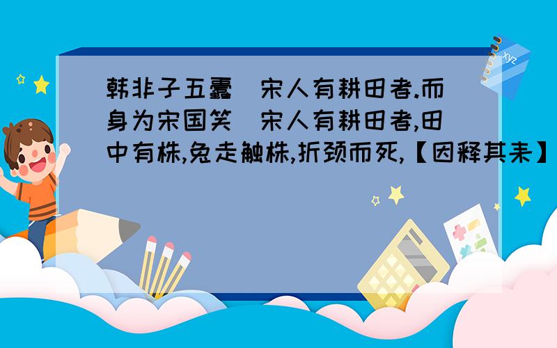 韩非子五蠹（宋人有耕田者.而身为宋国笑）宋人有耕田者,田中有株,兔走触株,折颈而死,【因释其耒】而【守株,冀】复得兔.兔不可复得,而身为宋国笑.1.用自己的话写出括号中句子的意思.2.