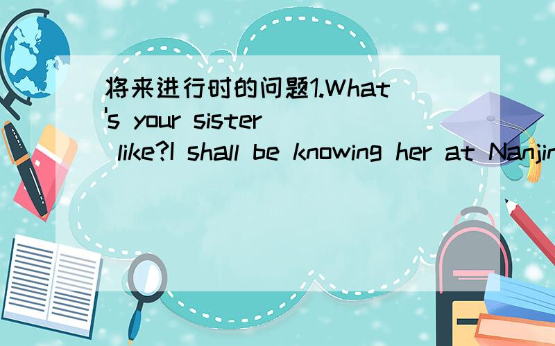 将来进行时的问题1.What's your sister like?I shall be knowing her at Nanjing University.2.The flashlight will be needing new battery soon.麻烦帮忙翻译下,并解释下这种语法结构及其用法,不用复制整篇的将来进行时用