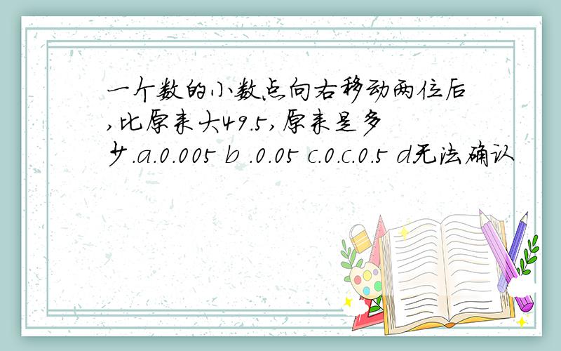 一个数的小数点向右移动两位后,比原来大49.5,原来是多少.a.0.005 b .0.05 c.0.c.0.5 d无法确认