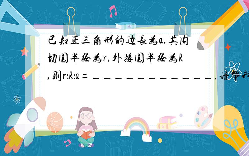 已知正三角形的边长为a,其内切圆半径为r,外接圆半径为R,则r：R：a=___________.请帮我分析  请帮我分析  请帮我分析  请帮我分析  请帮我分析  请帮我分析  请帮我分析              过程啊