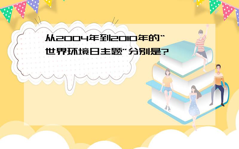 从2004年到2010年的“世界环境日主题”分别是?