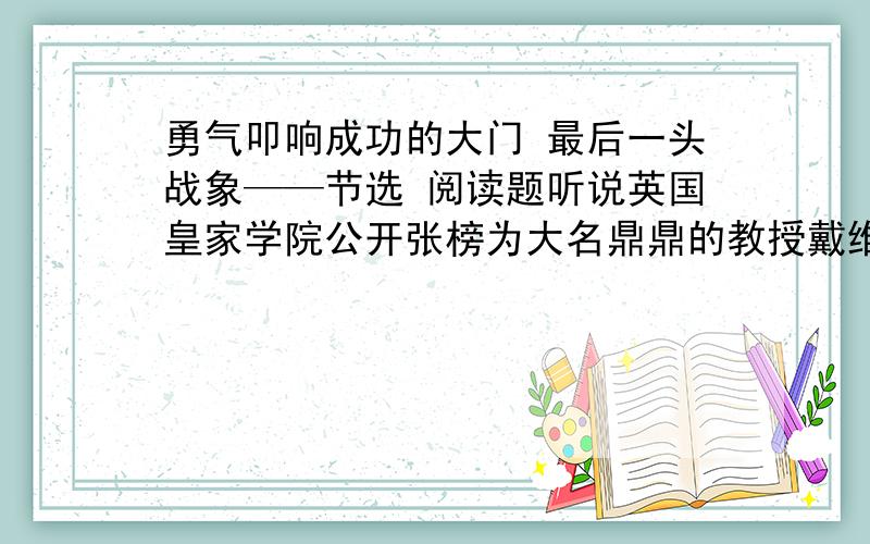 勇气叩响成功的大门 最后一头战象——节选 阅读题听说英国皇家学院公开张榜为大名鼎鼎的教授戴维选拔科研助手,年轻的书籍装订工人法拉第激动不已,赶快到委员会报了名.但临近考试的