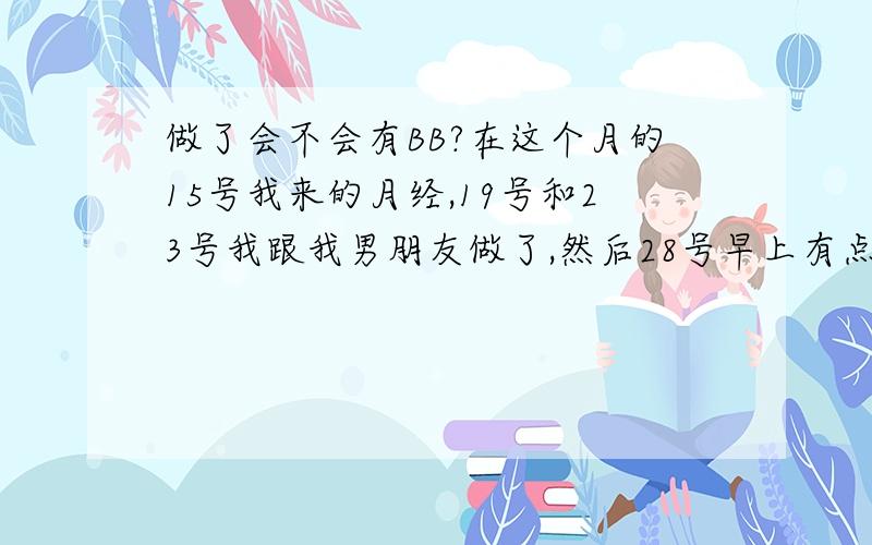 做了会不会有BB?在这个月的15号我来的月经,19号和23号我跟我男朋友做了,然后28号早上有点想吐,后来几天都没有想吐,就是感觉肚子大大的,好饱的感觉,也不知道是不是吃错东西了.他又说他没