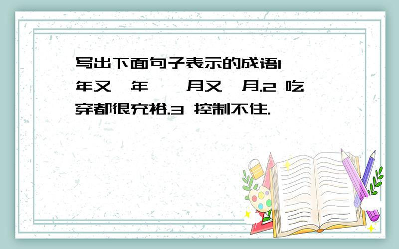 写出下面句子表示的成语1 一年又一年,一月又一月.2 吃穿都很充裕.3 控制不住.