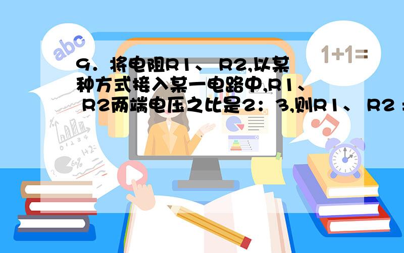 9．将电阻R1、 R2,以某种方式接入某一电路中,R1、 R2两端电压之比是2：3,则R1、 R2 = ,将它们一另一种9．将电阻R1、 R2,以某种方式接入某一电路中,R1、 R2两端电压之比是2：3,则R1、 R2 = ,将它们