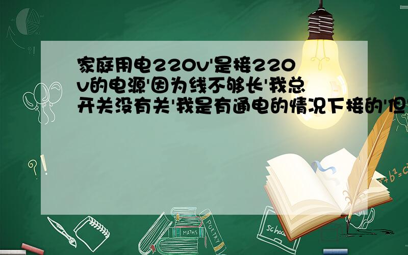 家庭用电220v'是接220v的电源'因为线不够长'我总开关没有关'我是有通电的情况下接的'但是我站在木凳上接的'已经绝缘了'接火线的时候不会电到我'我想问的是怎么接零线的时候会电我啊?这